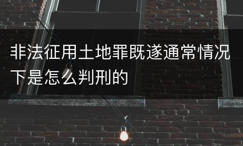 非法征用土地罪既遂通常情况下是怎么判刑的