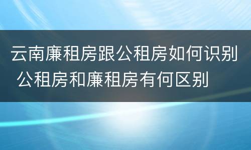 云南廉租房跟公租房如何识别 公租房和廉租房有何区别