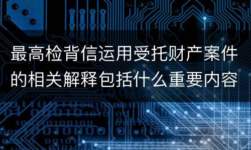 最高检背信运用受托财产案件的相关解释包括什么重要内容