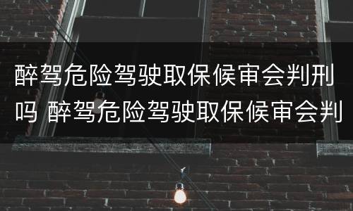 醉驾危险驾驶取保候审会判刑吗 醉驾危险驾驶取保候审会判刑吗知乎