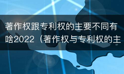 著作权跟专利权的主要不同有啥2022（著作权与专利权的主要区别）