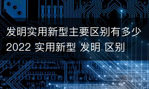 发明实用新型主要区别有多少2022 实用新型 发明 区别