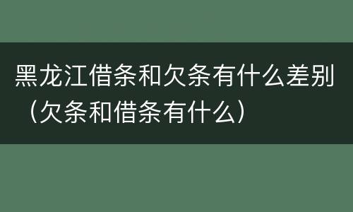 黑龙江借条和欠条有什么差别（欠条和借条有什么）