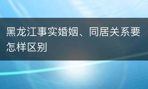 黑龙江事实婚姻、同居关系要怎样区别