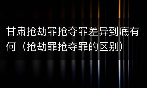 甘肃抢劫罪抢夺罪差异到底有何（抢劫罪抢夺罪的区别）