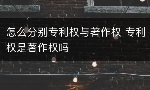 怎么分别专利权与著作权 专利权是著作权吗