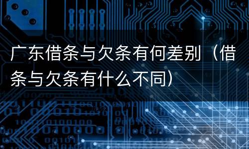 广东借条与欠条有何差别（借条与欠条有什么不同）