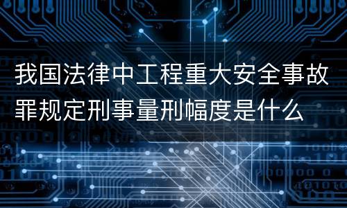 我国法律中工程重大安全事故罪规定刑事量刑幅度是什么