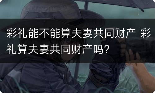 彩礼能不能算夫妻共同财产 彩礼算夫妻共同财产吗?