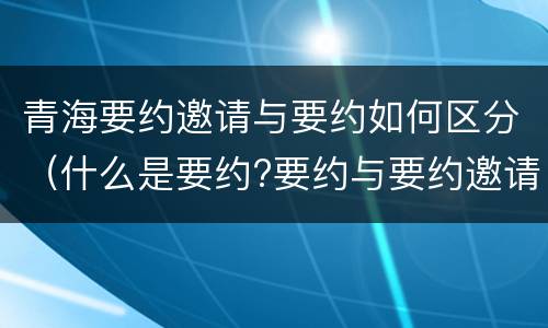青海要约邀请与要约如何区分(什么是要约?要约与要约邀请有什么区别)