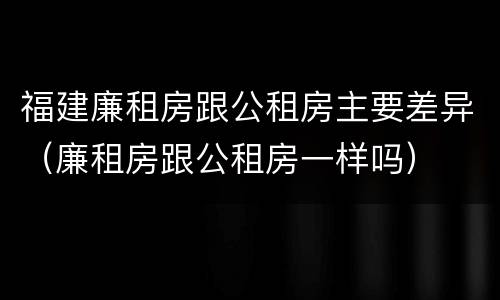 福建廉租房跟公租房主要差异(廉租房跟公租房一样吗)