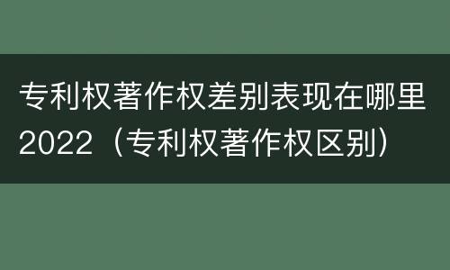 专利权著作权差别表现在哪里2022（专利权著作权区别）