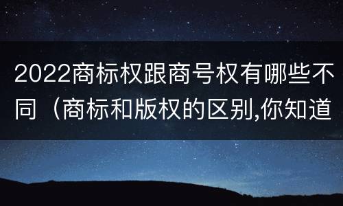 2022商标权跟商号权有哪些不同（商标和版权的区别,你知道多少?）