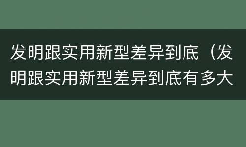 发明跟实用新型差异到底（发明跟实用新型差异到底有多大）