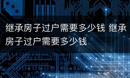 继承房子过户需要多少钱 继承房子过户需要多少钱