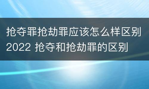 抢夺罪抢劫罪应该怎么样区别2022 抢夺和抢劫罪的区别
