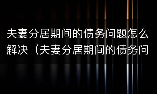 夫妻分居期间的债务问题怎么解决（夫妻分居期间的债务问题怎么解决好）