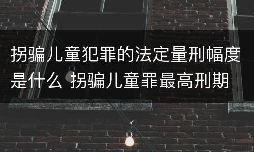 拐骗儿童犯罪的法定量刑幅度是什么 拐骗儿童罪最高刑期