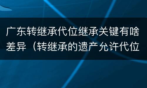 广东转继承代位继承关键有啥差异（转继承的遗产允许代位继承）