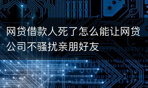 网贷借款人死了怎么能让网贷公司不骚扰亲朋好友