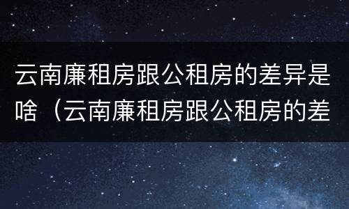 云南廉租房跟公租房的差异是啥（云南廉租房跟公租房的差异是啥意思）