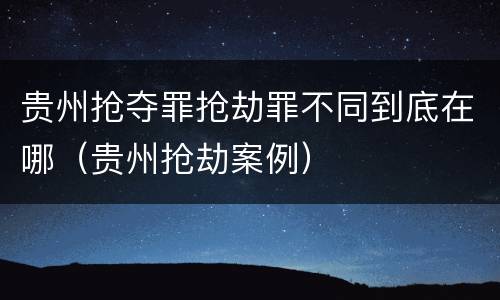 贵州抢夺罪抢劫罪不同到底在哪（贵州抢劫案例）