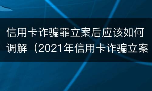 信用卡诈骗罪立案后应该如何调解（2021年信用卡诈骗立案）