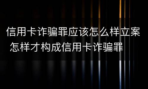 信用卡诈骗罪应该怎么样立案 怎样才构成信用卡诈骗罪