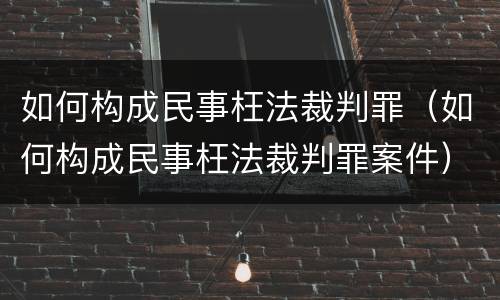 如何构成民事枉法裁判罪（如何构成民事枉法裁判罪案件）