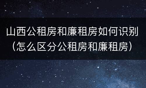 山西公租房和廉租房如何识别（怎么区分公租房和廉租房）