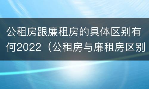 公租房跟廉租房的具体区别有何2022（公租房与廉租房区别）