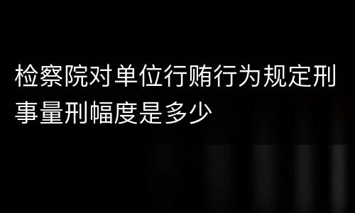 检察院对单位行贿行为规定刑事量刑幅度是多少