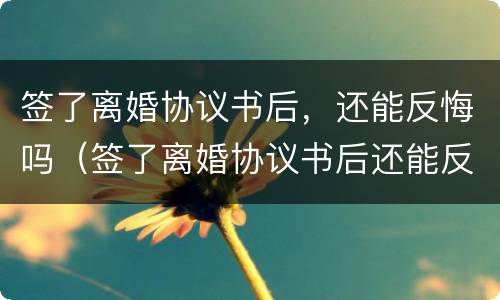 签了离婚协议书后，还能反悔吗（签了离婚协议书后还能反悔吗）