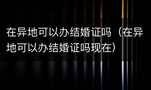 在异地可以办结婚证吗（在异地可以办结婚证吗现在）