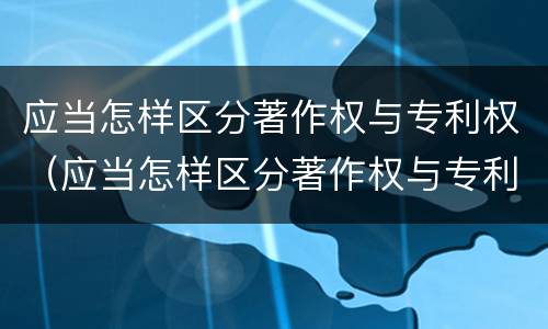 应当怎样区分著作权与专利权（应当怎样区分著作权与专利权的区别）