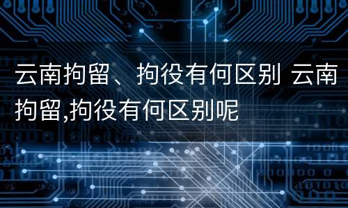 云南拘留、拘役有何区别 云南拘留,拘役有何区别呢