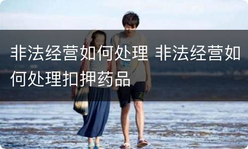 非法经营如何处理 非法经营如何处理扣押药品