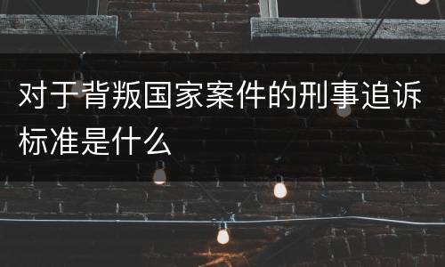 对于背叛国家案件的刑事追诉标准是什么