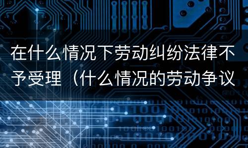 在什么情况下劳动纠纷法律不予受理（什么情况的劳动争议案件法院不受理）
