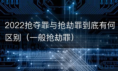 2022抢夺罪与抢劫罪到底有何区别（一般抢劫罪）