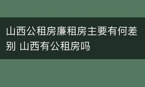 山西公租房廉租房主要有何差别 山西有公租房吗