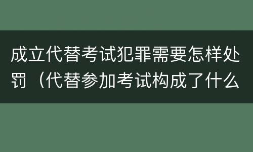 成立代替考试犯罪需要怎样处罚（代替参加考试构成了什么犯罪）