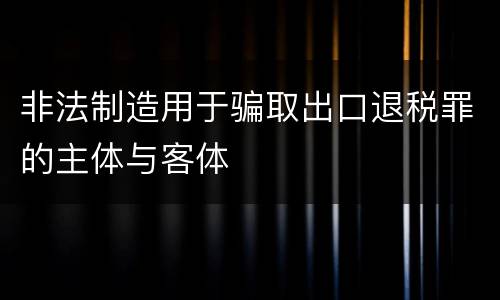 非法制造用于骗取出口退税罪的主体与客体