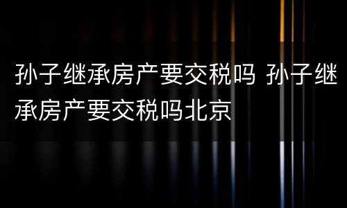 孙子继承房产要交税吗 孙子继承房产要交税吗北京