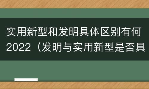 实用新型和发明具体区别有何2022（发明与实用新型是否具有实用性）