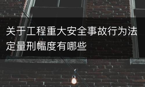 关于工程重大安全事故行为法定量刑幅度有哪些