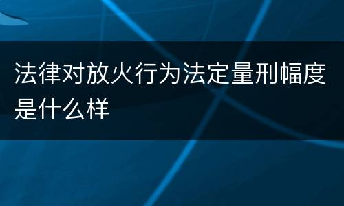 法律对放火行为法定量刑幅度是什么样