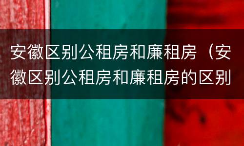 安徽区别公租房和廉租房（安徽区别公租房和廉租房的区别）