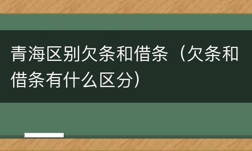 青海区别欠条和借条（欠条和借条有什么区分）