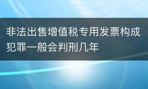 非法出售增值税专用发票构成犯罪一般会判刑几年